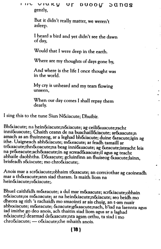 1L VIUKY UF DUOOY >Ands gently,  But it idn’t really matter, we weren’t asleep.  I heard a bird and yet didn’t see the dawn of day,  Would that I were deep in the earth. Where are my thoughts of days gone by,  And where is the life I once thought was in the world.  My cry is unheard and my tears flowing unseen,  When our day comes I shall repay them dearly.  I sing this to the tune Siun Néiacute; Dhuibir.  Bh&uacute; na heinuiacute;nGuiacute; ag ceiliuacute;eacht inni&wacute;. Chaith ceann de na buachaill&iacute; arSaacute; amach as an fhuinneog, ar a leghad bh&iacute; duine &eacute; ithe. Uaigneach abh&iacute; m&eacute; ar feadh tamaill tr&uaacute;thnSoacute;na beag inniGuacute; ag &eacutejisteacht leis na préeacute;ach&aacutein ag screadéaacutesil agus ag teacht abhaile daobhtha. D&tacute; geluinfinn an fhuiseog Saacuteslainn, brisfeadh s&incute; mo chro&iacute;.  Anois mar a scr&iacute;obhaim t&aacute; an corrcrothar ag caoincadh mar a th&eacute;ann siad tharam. Is maith liom na hein&iacute;n&iacute;.  Bhuel caithfidh m&eacute; a dul mar m&wacute; scr&iacute;obhain niacutejos m&oacute; ar na heinSuiacute;n&iacute; seo beidh mo dheora ag rith s rachaidh mo smaointi ar ais chuig, an t-am nuair abhuiacute; m&eacute; Soacute;g&uaacute;nach, bliad na laennta agus iad imithe go deo anois, ach thaitin siad liom agus ar a laghad né&iacute;| dearmad de&aacute;nta agam orthu, ta siad i mo chroSuacute; — ofincuteiche mhaidh anols  (8)  